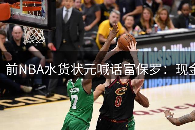 前NBA水货状元喊话富保罗：现金到位就把詹姆斯捧上神坛