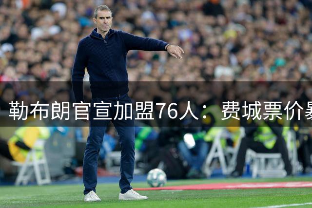 勒布朗官宣加盟76人：费城票价暴涨5倍，23号球衣2小时卖光