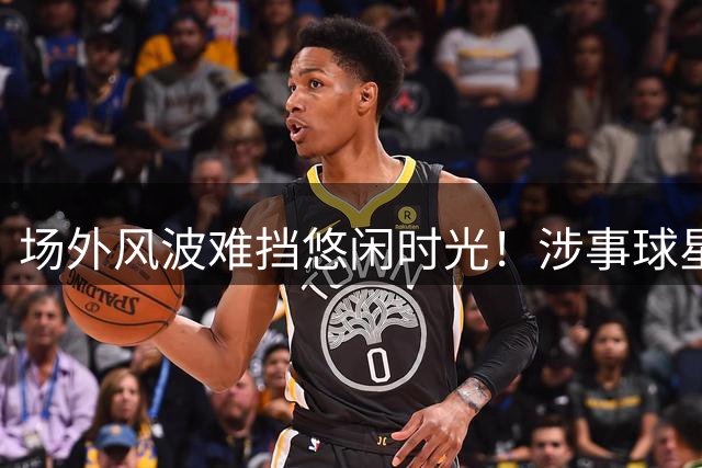 场外风波难挡悠闲时光！涉事球星伊万·托尼悠闲度假引热议