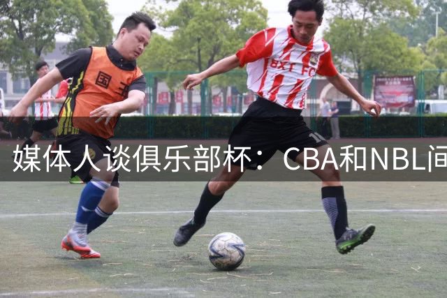 媒体人谈俱乐部杯：CBA和NBL间恢复升降级前 最受瞩目的摸底测试