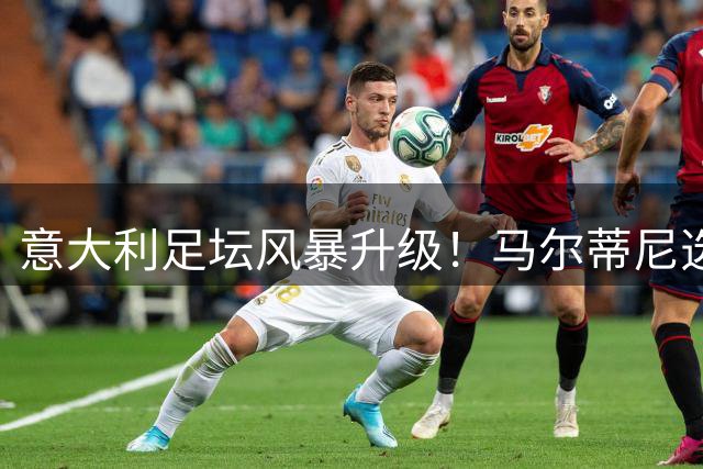 意大利足坛风暴升级！马尔蒂尼选帅受阻或引发连锁辞职潮