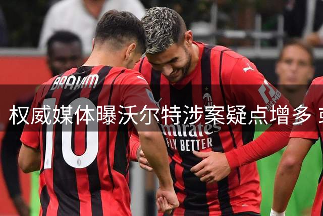权威媒体曝沃尔特涉案疑点增多 或将面临牢狱之灾