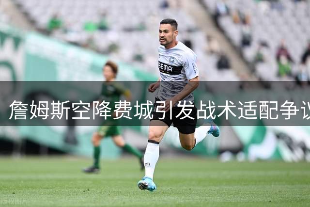 詹姆斯空降费城引发战术适配争议 谁将承担蓝领角色成焦点