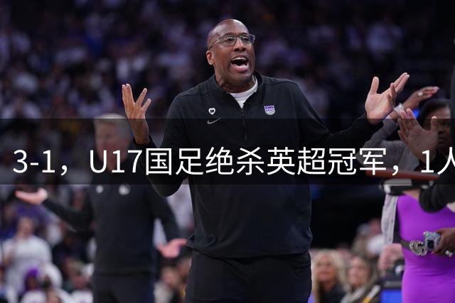 3-1，U17国足绝杀英超冠军，1人满分，3人优秀，这2人不及格