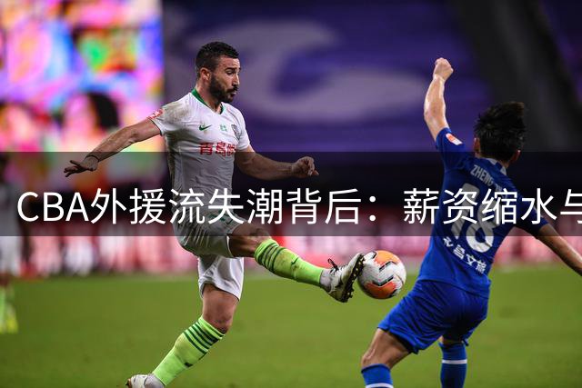 CBA外援流失潮背后：薪资缩水与政策收紧如何改变联赛生态