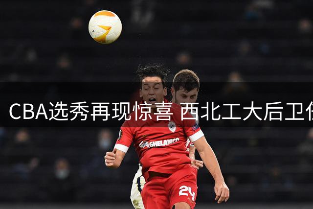 CBA选秀再现惊喜 西北工大后卫任天祥花落四川男篮