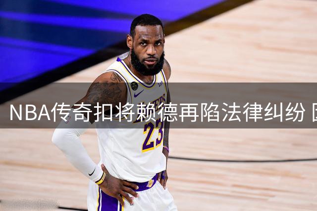 NBA传奇扣将赖德再陷法律纠纷 因藐视法庭罪三度入狱